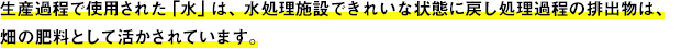 生産過程で使用された 「水」は、水処理施設できれいな状態に戻し処理過程の排出物は、畑の肥料として活かされています。